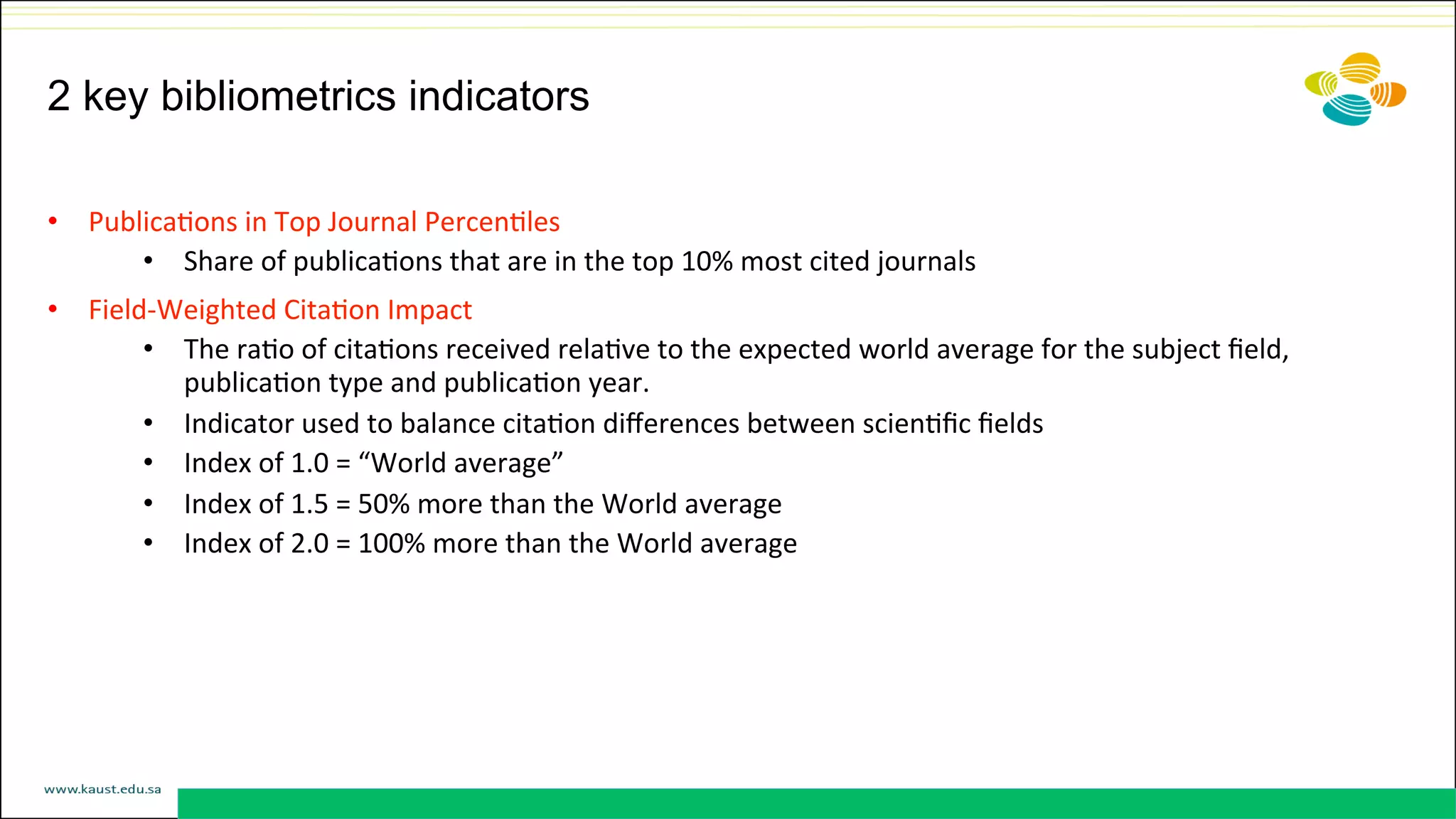 2 key bibliometrics indicators
•  PublicaDons	
  in	
  Top	
  Journal	
  PercenDles	
  	
  
•  Share	
  of	
  publicaDons	
  that	
  are	
  in	
  the	
  top	
  10%	
  most	
  cited	
  journals	
  
•  Field-­‐Weighted	
  CitaDon	
  Impact	
  	
  
•  The	
  raDo	
  of	
  citaDons	
  received	
  relaDve	
  to	
  the	
  expected	
  world	
  average	
  for	
  the	
  subject	
  ﬁeld,	
  
publicaDon	
  type	
  and	
  publicaDon	
  year.	
  
•  Indicator	
  used	
  to	
  balance	
  citaDon	
  diﬀerences	
  between	
  scienDﬁc	
  ﬁelds	
  
•  Index	
  of	
  1.0	
  =	
  “World	
  average”	
  
•  Index	
  of	
  1.5	
  =	
  50%	
  more	
  than	
  the	
  World	
  average	
  
•  Index	
  of	
  2.0	
  =	
  100%	
  more	
  than	
  the	
  World	
  average	
  	
  
 