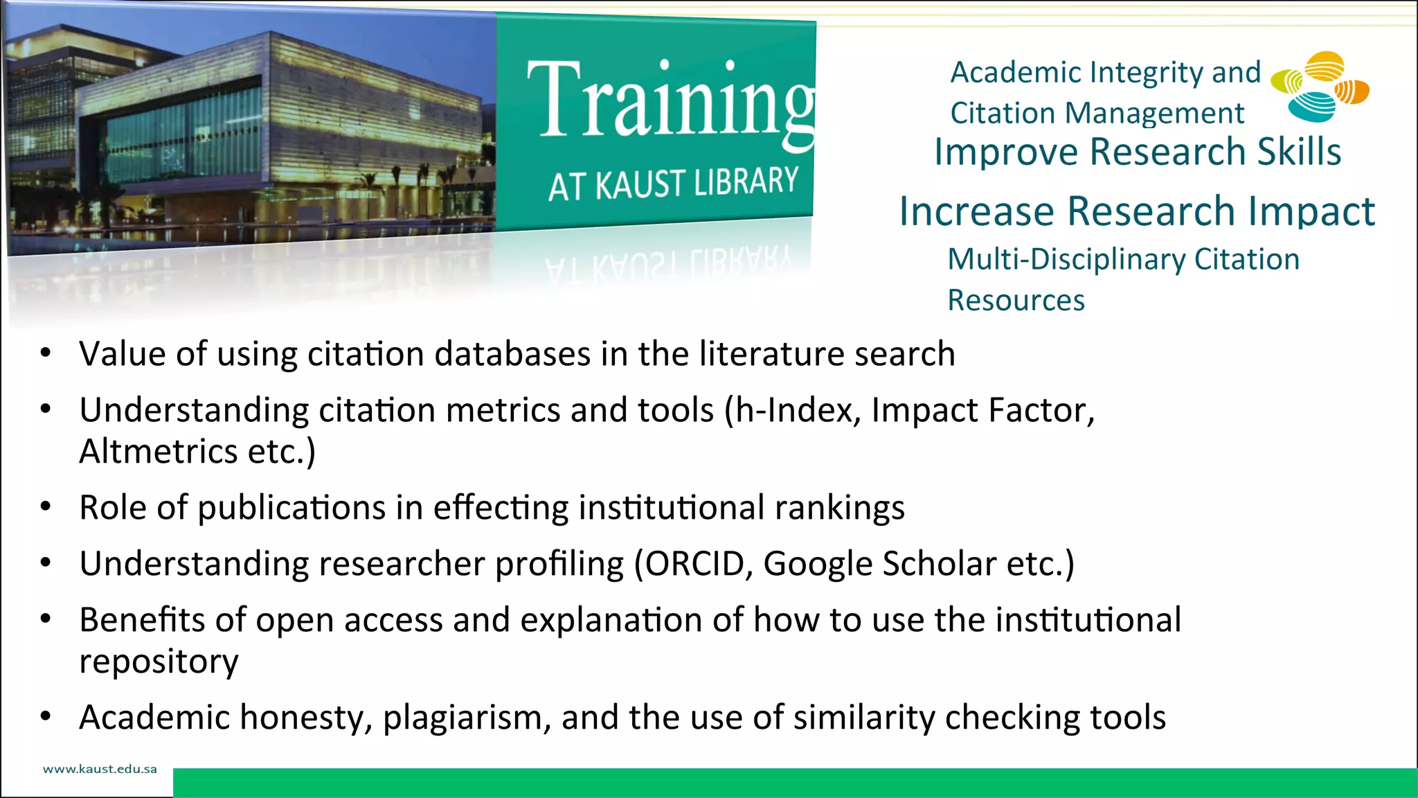 •  Value	
  of	
  using	
  citaDon	
  databases	
  in	
  the	
  literature	
  search	
  
•  Understanding	
  citaDon	
  metrics	
  and	
  tools	
  (h-­‐Index,	
  Impact	
  Factor,	
  
Altmetrics	
  etc.)	
  
•  Role	
  of	
  publicaDons	
  in	
  eﬀecDng	
  insDtuDonal	
  rankings	
  
•  Understanding	
  researcher	
  proﬁling	
  (ORCID,	
  Google	
  Scholar	
  etc.)	
  
•  Beneﬁts	
  of	
  open	
  access	
  and	
  explanaDon	
  of	
  how	
  to	
  use	
  the	
  insDtuDonal	
  
repository	
  
•  Academic	
  honesty,	
  plagiarism,	
  and	
  the	
  use	
  of	
  similarity	
  checking	
  tools	
  
 