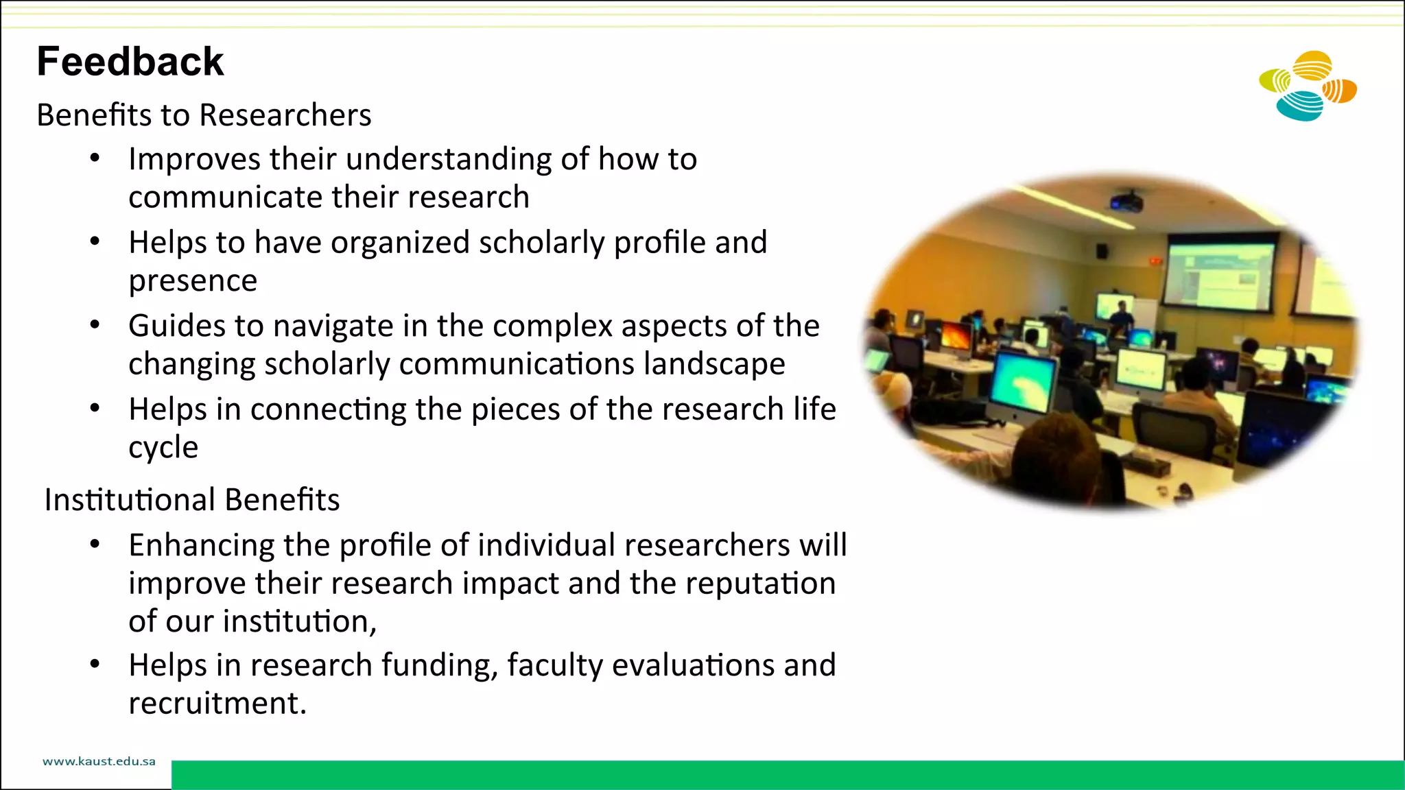 Beneﬁts	
  to	
  Researchers	
  
•  Improves	
  their	
  understanding	
  of	
  how	
  to	
  
communicate	
  their	
  research	
  
•  Helps	
  to	
  have	
  organized	
  scholarly	
  proﬁle	
  and	
  
presence	
  
•  Guides	
  to	
  navigate	
  in	
  the	
  complex	
  aspects	
  of	
  the	
  
changing	
  scholarly	
  communicaDons	
  landscape	
  
•  Helps	
  in	
  connecDng	
  the	
  pieces	
  of	
  the	
  research	
  life	
  
cycle	
  	
  
	
  InsDtuDonal	
  Beneﬁts	
  
•  Enhancing	
  the	
  proﬁle	
  of	
  individual	
  researchers	
  will	
  
improve	
  their	
  research	
  impact	
  and	
  the	
  reputaDon	
  
of	
  our	
  insDtuDon,	
  
•  Helps	
  in	
  research	
  funding,	
  faculty	
  evaluaDons	
  and	
  
recruitment.	
  
Feedback
 