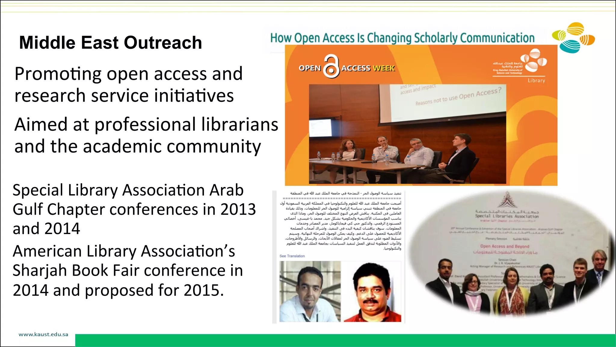 Middle East Outreach
PromoDng	
  open	
  access	
  and	
  
research	
  service	
  iniDaDves	
  	
  
Aimed	
  at	
  professional	
  librarians	
  
and	
  the	
  academic	
  community	
  	
  
Special	
  Library	
  AssociaDon	
  Arab	
  
Gulf	
  Chapter	
  conferences	
  in	
  2013	
  
and	
  2014	
  
American	
  Library	
  AssociaDon’s	
  
Sharjah	
  Book	
  Fair	
  conference	
  in	
  
2014	
  and	
  proposed	
  for	
  2015.	
  	
  
 