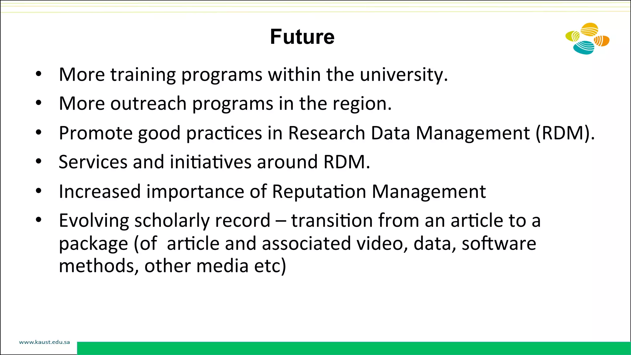 Future
•  More	
  training	
  programs	
  within	
  the	
  university.	
  
•  More	
  outreach	
  programs	
  in	
  the	
  region.	
  
•  Promote	
  good	
  pracDces	
  in	
  Research	
  Data	
  Management	
  (RDM).	
  	
  
•  Services	
  and	
  iniDaDves	
  around	
  RDM.	
  
•  Increased	
  importance	
  of	
  ReputaDon	
  Management	
  
•  Evolving	
  scholarly	
  record	
  –	
  transiDon	
  from	
  an	
  arDcle	
  to	
  a	
  
package	
  (of	
  	
  arDcle	
  and	
  associated	
  video,	
  data,	
  sorware	
  
methods,	
  other	
  media	
  etc)	
  
	
  
 