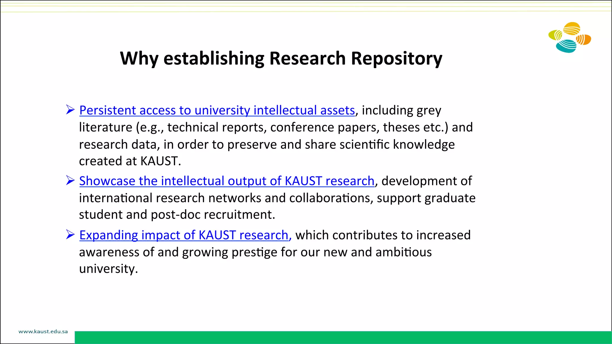 Why	
  establishing	
  Research	
  Repository	
  
	
  
Ø Persistent	
  access	
  to	
  university	
  intellectual	
  assets,	
  including	
  grey	
  
literature	
  (e.g.,	
  technical	
  reports,	
  conference	
  papers,	
  theses	
  etc.)	
  and	
  
research	
  data,	
  in	
  order	
  to	
  preserve	
  and	
  share	
  scienDﬁc	
  knowledge	
  
created	
  at	
  KAUST.	
  
Ø Showcase	
  the	
  intellectual	
  output	
  of	
  KAUST	
  research,	
  development	
  of	
  
internaDonal	
  research	
  networks	
  and	
  collaboraDons,	
  support	
  graduate	
  
student	
  and	
  post-­‐doc	
  recruitment.	
  
Ø Expanding	
  impact	
  of	
  KAUST	
  research,	
  which	
  contributes	
  to	
  increased	
  
awareness	
  of	
  and	
  growing	
  presDge	
  for	
  our	
  new	
  and	
  ambiDous	
  
university.	
  
 