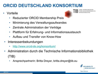 ORCID DEUTSCHLAND KONSORTIUM
•  Vorteile
•  Reduzierter ORCID Membership Preis
•  Minimierung des Verwaltungsaufwandes
•  Zentrale Administration der Verträge
•  Plattform für Erfahrung- und Informationsaustausch
•  Aufbau und Transfer von Know-How
•  Interessenbekundungen
•  http://www.orcid-de.org/konsortium/
•  Administration durch die Technische Informationsbibliothek
(TIB)
•  Ansprechpartnerin: Britta Dreyer, britta.dreyer@tib.eu
SEITE 47
 