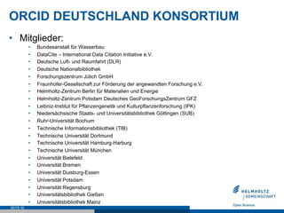 ORCID DEUTSCHLAND KONSORTIUM
•  Mitglieder:
•  Bundesanstalt für Wasserbau
•  DataCite – International Data Citation Initiative e.V.
•  Deutsche Luft- und Raumfahrt (DLR)
•  Deutsche Nationalbibliothek
•  Forschungszentrum Jülich GmbH
•  Fraunhofer-Gesellschaft zur Förderung der angewandten Forschung e.V.
•  Helmholtz-Zentrum Berlin für Materialien und Energie
•  Helmholtz-Zentrum Potsdam Deutsches GeoForschungsZentrum GFZ
•  Leibniz-Institut für Pflanzengenetik und Kulturpflanzenforschung (IPK)
•  Niedersächsische Staats- und Universitätsbibliothek Göttingen (SUB)
•  Ruhr-Universität Bochum
•  Technische Informationsbibliothek (TIB)
•  Technische Universität Dortmund
•  Technische Universität Hamburg-Harburg
•  Technische Universität München
•  Universität Bielefeld
•  Universität Bremen
•  Universität Duisburg-Essen
•  Universität Potsdam
•  Universität Regensburg
•  Universitätsbibliothek Gießen
•  Universitätsbibliothek Mainz
SEITE 50
 