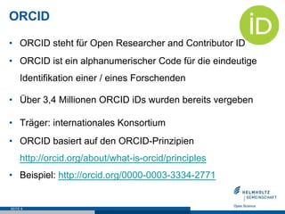 ORCID
•  ORCID steht für Open Researcher and Contributor ID
•  ORCID ist ein alphanumerischer Code für die eindeutige
Identifikation einer / eines Forschenden
•  Über 3,4 Millionen ORCID iDs wurden bereits vergeben
•  Träger: internationales Konsortium
•  ORCID basiert auf den ORCID-Prinzipien
http://orcid.org/about/what-is-orcid/principles
•  Beispiel: http://orcid.org/0000-0003-3334-2771
SEITE 8
 
