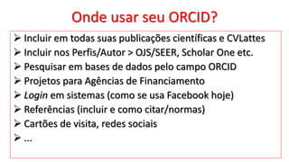 Onde usar seu ORCID?
 Incluir em todas suas publicações científicas e CVLattes
 Incluir nos Perfis/Autor > OJS/SEER, Scholar One etc.
 Pesquisar em bases de dados pelo campo ORCID
 Projetos para Agências de Financiamento
 Login em sistemas (como se usa Facebook hoje)
 Referências (incluir e como citar/normas)
 Cartões de visita, redes sociais
 ...
 