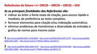 Referências do futuro >>> ORCID – ORCID – ORCID – DOI
Se as principais finalidades das Referências são:
 indicar ao leitor a fonte exata da citação, para acesso rápido e
imediato, de preferência ao texto completo;
 fornecer elementos para citação e/ou indexação automática;
 eliminar problemas de homônimos e diversidade de entradas e
grafias de nomes para mesmo autor
1 http://orcid.org/0000-0001-5159-0950 - http://orcid.org/0000-0003-2037-2779 - http://orcid.org/0000-
0002-5791-3201 - http://dx.doi.org/10.17545/e-oftalmo.cbo/2015.1
2 http://orcid.org/0000-0003-2694-3747 - http://orcid.org/0000-0002-9799-5360 - http://orcid.org/0000-
0002-0821-2660 - http://dx.doi.org/10.17545/e-oftalmo.cbo/2015.18
 