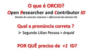 Qual a pronúncia correta ?
 Segundo Lilian Pessoa > órquid
O que é ORCID?
Open Researcher and Contributor ID
Missão de conectar sistemas > diferencial dos demais IDs
POR QUÊ preciso de +1 ID?
 