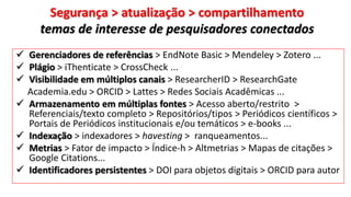 Segurança > atualização > compartilhamento
temas de interesse de pesquisadores conectados
 Gerenciadores de referências > EndNote Basic > Mendeley > Zotero ...
 Plágio > iThenticate > CrossCheck ...
 Visibilidade em múltiplos canais > ResearcherID > ResearchGate
Academia.edu > ORCID > Lattes > Redes Sociais Acadêmicas ...
 Armazenamento em múltiplas fontes > Acesso aberto/restrito >
Referenciais/texto completo > Repositórios/tipos > Periódicos científicos >
Portais de Periódicos institucionais e/ou temáticos > e-books ...
 Indexação > indexadores > havesting > ranqueamentos...
 Metrias > Fator de impacto > Índice-h > Altmetrias > Mapas de citações >
Google Citations...
 Identificadores persistentes > DOI para objetos digitais > ORCID para autor
 