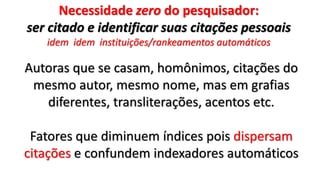 Necessidade zero do pesquisador:
ser citado e identificar suas citações pessoais
idem idem instituições/rankeamentos automáticos
Autoras que se casam, homônimos, citações do
mesmo autor, mesmo nome, mas em grafias
diferentes, transliterações, acentos etc.
Fatores que diminuem índices pois dispersam
citações e confundem indexadores automáticos
 