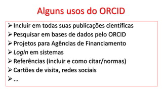 Alguns usos do ORCID
Incluir em todas suas publicações científicas
Pesquisar em bases de dados pelo ORCID
Projetos para Agências de Financiamento
Login em sistemas
Referências (incluir e como citar/normas)
Cartões de visita, redes sociais
...
 