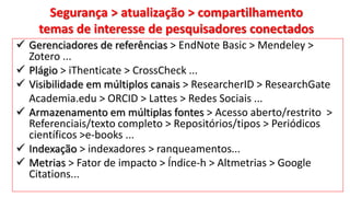 Segurança > atualização > compartilhamento
temas de interesse de pesquisadores conectados
 Gerenciadores de referências > EndNote Basic > Mendeley >
Zotero ...
 Plágio > iThenticate > CrossCheck ...
 Visibilidade em múltiplos canais > ResearcherID > ResearchGate
Academia.edu > ORCID > Lattes > Redes Sociais ...
 Armazenamento em múltiplas fontes > Acesso aberto/restrito >
Referenciais/texto completo > Repositórios/tipos > Periódicos
científicos >e-books ...
 Indexação > indexadores > ranqueamentos...
 Metrias > Fator de impacto > Índice-h > Altmetrias > Google
Citations...
 