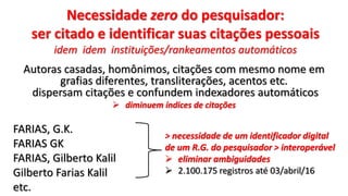 Necessidade zero do pesquisador:
ser citado e identificar suas citações pessoais
idem idem instituições/rankeamentos automáticos
Autoras casadas, homônimos, citações com mesmo nome em
grafias diferentes, transliterações, acentos etc.
dispersam citações e confundem indexadores automáticos
 diminuem índices de citações
FARIAS, G.K.
FARIAS GK
FARIAS, Gilberto Kalil
Gilberto Farias Kalil
etc.
> necessidade de um identificador digital
de um R.G. do pesquisador > interoperável
 eliminar ambiguidades
 2.100.175 registros até 03/abril/16
 