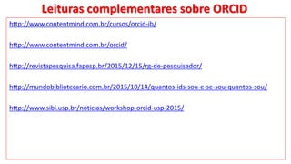 Leituras complementares sobre ORCID
http://www.contentmind.com.br/cursos/orcid-ib/
http://www.contentmind.com.br/orcid/
http://revistapesquisa.fapesp.br/2015/12/15/rg-de-pesquisador/
http://mundobibliotecario.com.br/2015/10/14/quantos-ids-sou-e-se-sou-quantos-sou/
http://www.sibi.usp.br/noticias/workshop-orcid-usp-2015/
 