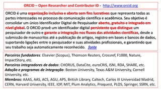 ORCID – Open Researcher and Contributor ID - http://www.orcid.org
Parceiros fundadores: Elsevier (Scopus), Thomson Reuters, Crossref, F1000, Nature,
ImpactStory, etc.
Parceiros integradores de dados: CHORUS, DataCite, euroCRIS, ISNI, RDA, SHARE, etc.
Adoção e programas de integração: Boston University, Texas A&M University, Cornell
University, etc.
Membros: AAAS, AAS, ACS, AGU, APS, British Library, Caltech, Carlos III Universidad Madrid,
CERN, Harvard University, IEEE, IOP, MIT, Plum Analytics, Proquest, PLOS, Springer, SSRN, etc.
ORCID é uma organização inclusiva e aberta sem fins lucrativos que representa todas as
partes interessadas no processo de comunicação científica e acadêmica. Seu objetivo é
consolidar um único Identificador Digital de Pesquisador aberto, gratuito e integrado em
nível global. O ORCID provê um identificador digital persistente que distingue um
pesquisador de outro e garante a integração nos fluxos das atividades científicas, desde a
submissão de manuscritos até a publicação de artigos, registro em bases e bancos de dados,
suportando ligações entre o pesquisador e suas atividades profissionais, e garantindo que
seu trabalho seja automaticamente reconhecido. fonte
 