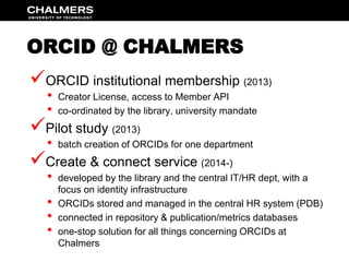 ORCID @ CHALMERS 
 
ORCID institutional membership (2013) 
• Creator License, access to Member API 
• co-ordinated by the...