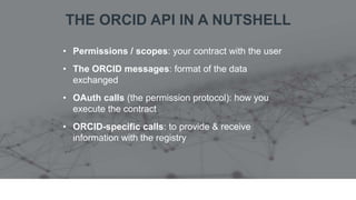 THE ORCID API IN A NUTSHELL
• Permissions / scopes: your contract with the user
• The ORCID messages: format of the data
exchanged
• OAuth calls (the permission protocol): how you
execute the contract
• ORCID-specific calls: to provide & receive
information with the registry
 