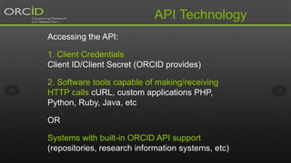 API Technology
Accessing the API:
1. Client Credentials
Client ID/Client Secret (ORCID provides)
2. Software tools capable of making/receiving
HTTP calls cURL, custom applications PHP,
Python, Ruby, Java, etc
OR
Systems with built-in ORCID API support
(repositories, research information systems, etc)
 