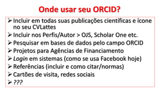 Onde usar seu ORCID?
Incluir em todas suas publicações científicas e ícone
no seu CVLattes
Incluir nos Perfis/Autor > OJS, Scholar One etc.
Pesquisar em bases de dados pelo campo ORCID
Projetos para Agências de Financiamento
Login em sistemas (como se usa Facebook hoje)
Referências (incluir e como citar/normas)
Cartões de visita, redes sociais
???
 