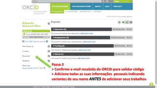 Passo 2
> Confirme e-mail recebido do ORCID para validar código
> Adicione todas as suas informações pessoais indicando
variantes de seu nome ANTES de adicionar seus trabalhos
 