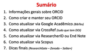 Sumário
1. Informações gerais sobre ORCID
2. Como criar e manter seu ORCID
3. Como atualizar via Google Acadêmico (BibTex)
4. Como atualizar via CrossRef (tudo que tem DOI)
5. Como atualizar via ResearcherID ou End Note
6. Como atualizar via Scopus
7. Dicas finais (ResearchGate – Zenodo – Saiba+)
 