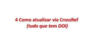 4 Como atualizar via CrossRef
(tudo que tem DOI)
 