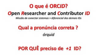 Qual a pronúncia correta ?
órquid
O que é ORCID?
Open Researcher and Contributor ID
Missão de conectar sistemas > diferencial dos demais IDs
POR QUÊ preciso de +1 ID?
 