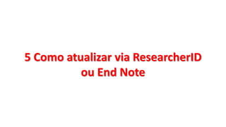 5 Como atualizar via ResearcherID
ou End Note
 