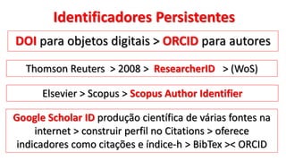 Identificadores Persistentes
DOI para objetos digitais > ORCID para autores
Thomson Reuters > 2008 > ResearcherID > (WoS)
Elsevier > Scopus > Scopus Author Identifier
Google Scholar ID produção científica de várias fontes na
internet > construir perfil no Citations > oferece
indicadores como citações e índice-h > BibTex >< ORCID
 