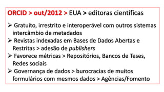 ORCID > out/2012 > EUA > editoras científicas
 Gratuito, irrestrito e interoperável com outros sistemas
intercâmbio de metadados
 Revistas indexadas em Bases de Dados Abertas e
Restritas > adesão de publishers
 Favorece métricas > Repositórios, Bancos de Teses,
Redes sociais
 Governança de dados > burocracias de muitos
formulários com mesmos dados > Agências/Fomento
 