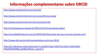Informações complementares sobre ORCID
http://www.contentmind.com.br/orcid/
http://www.contentmind.com.br/cursos/oficinas-esalq/
http://www.contentmind.com.br/cursos/orcid-ib/
http://revistapesquisa.fapesp.br/2015/12/15/rg-de-pesquisador/
http://mundobibliotecario.com.br/2015/10/14/quantos-ids-sou-e-se-sou-quantos-sou/
http://www.sibi.usp.br/noticias/workshop-orcid-usp-2015/
http://pt.slideshare.net/scielo/scielo-7-july2015?qid=1592751d-b451-4343-9956-
976e6555f939&v=qf1&b=&from_search=1
 