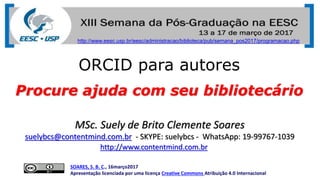 ORCID para autores
Procure ajuda com seu bibliotecário
SOARES, S. B. C., 16março2017
Apresentação licenciada por uma licença Creative Commons Atribuição 4.0 Internacional
MSc. Suely de Brito Clemente Soares
suelybcs@contentmind.com.br - SKYPE: suelybcs - WhatsApp: 19-99767-1039
http://www.contentmind.com.br
http://www.eesc.usp.br/eesc/administracao/biblioteca/pub/semana_pos2017/programacao.php
 