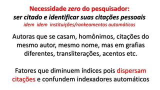 Necessidade zero do pesquisador:
ser citado e identificar suas citações pessoais
idem idem instituições/rankeamentos automáticos
Autoras que se casam, homônimos, citações do
mesmo autor, mesmo nome, mas em grafias
diferentes, transliterações, acentos etc.
Fatores que diminuem índices pois dispersam
citações e confundem indexadores automáticos
 
