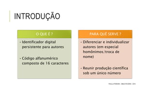INTRODUÇÃO
O QUE É ?
• Identificador digital
persistente para autores
• Código alfanumérico
composto de 16 caracteres
PARA QUÊ SERVE ?
• Diferenciar e individualizar
autores (em especial
homônimos/troca de
nome)
• Reunir produção científica
sob um único número
PAULLA PEREIRA – BIBLIOTECÁRIA - 2016
 