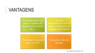 VANTAGENS
É interoperável com
outros sistemas ID
(Research ID, Scopus
ID...)
Articula
pesquisadores com os
artigos, independe de
afiliação profissional
Na prática, funciona
como um CPF
É gratuito e fácil de
solicitar
PAULLA PEREIRA – BIBLIOTECÁRIA - 2016
 