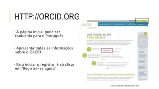 HTTP://ORCID.ORG
• A página inicial pode ser
traduzida para o Português
• Apresenta todas as informações
sobre o ORCID
• Para iniciar o registro, é só clicar
em “Registre-se agora”
PAULLA PEREIRA – BIBLIOTECÁRIA - 2016
 