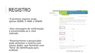 REGISTRO
• O primeiro registro exige
apenas NOME, E-MAIL e SENHA
• Uma mensagem de confirmação
é encaminhada ao e-mail
indicado
• Posteriormente o pesquisador
pode alimentar o sistema com
outros dados, que formarão uma
“ficha” de identificação para
exibição PAULLA PEREIRA – BIBLIOTECÁRIA - 2016
 
