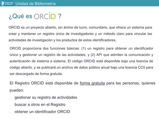 ¿Qué es ?
Unidad de Bibliometría
ORCID es un proyecto abierto, sin ánimo de lucro, comunitario, que ofrece un sistema para
crear y mantener un registro único de investigadores y un método claro para vincular las
actividades de investigación y los productos de estos identificadores.
ORCID proporciona dos funciones básicas: (1) un registro para obtener un identificador
único y gestionar un registro de las actividades, y (2) API que admiten la comunicación y
autenticación de sistema a sistema. El código ORCID está disponible bajo una licencia de
código abierto, y se publicará un archivo de datos público anual bajo una licencia CC0 para
ser descargado de forma gratuita.
El Registro ORCID está disponible de forma gratuita para las personas, quienes
pueden:
 gestionar su registro de actividades
 buscar a otros en el Registro
 obtener un identificador ORCID
 