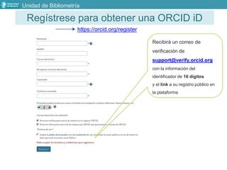 Regístrese para obtener una ORCID iD
https://orcid.org/register
Recibirá un correo de
verificación de
support@verify.orcid.org
con la información del
identificador de 16 dígitos
y el link a su registro público en
la plataforma
Unidad de Bibliometría
 