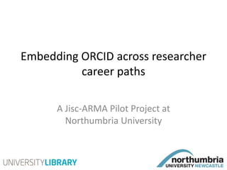 Embedding ORCID across researcher
career paths
A Jisc-ARMA Pilot Project at
Northumbria University
 