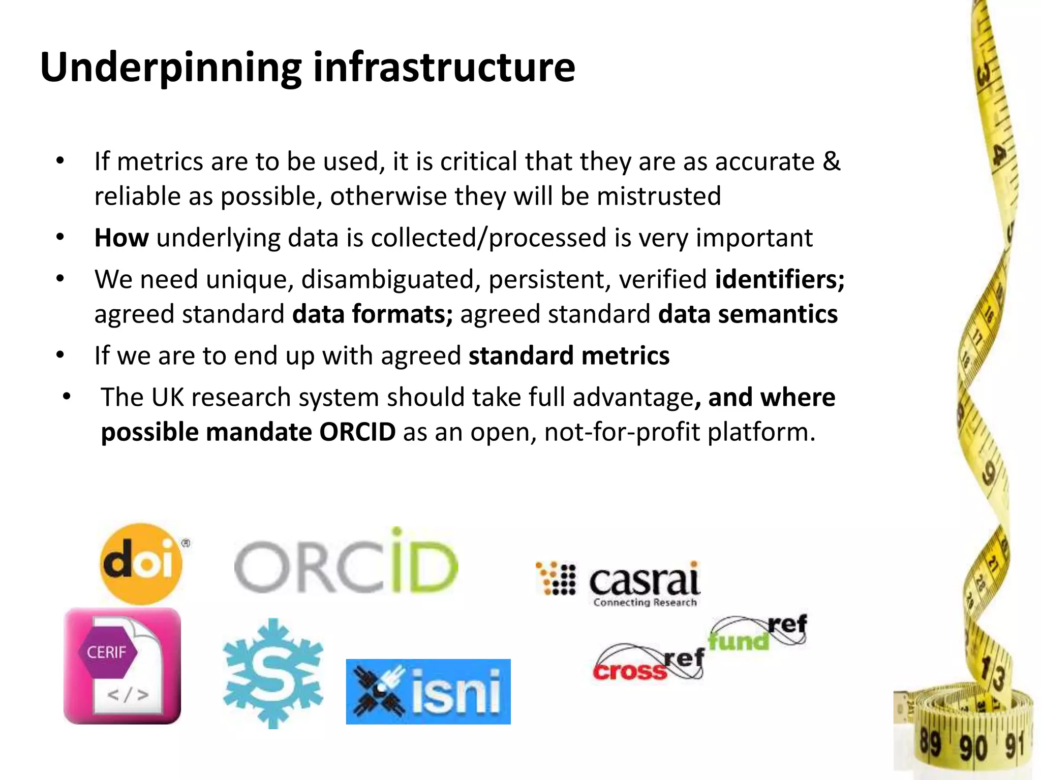 Underpinning infrastructure
• If metrics are to be used, it is critical that they are as accurate &
reliable as possible, otherwise they will be mistrusted
• How underlying data is collected/processed is very important
• We need unique, disambiguated, persistent, verified identifiers;
agreed standard data formats; agreed standard data semantics
• If we are to end up with agreed standard metrics
• The UK research system should take full advantage, and where
possible mandate ORCID as an open, not-for-profit platform.
 