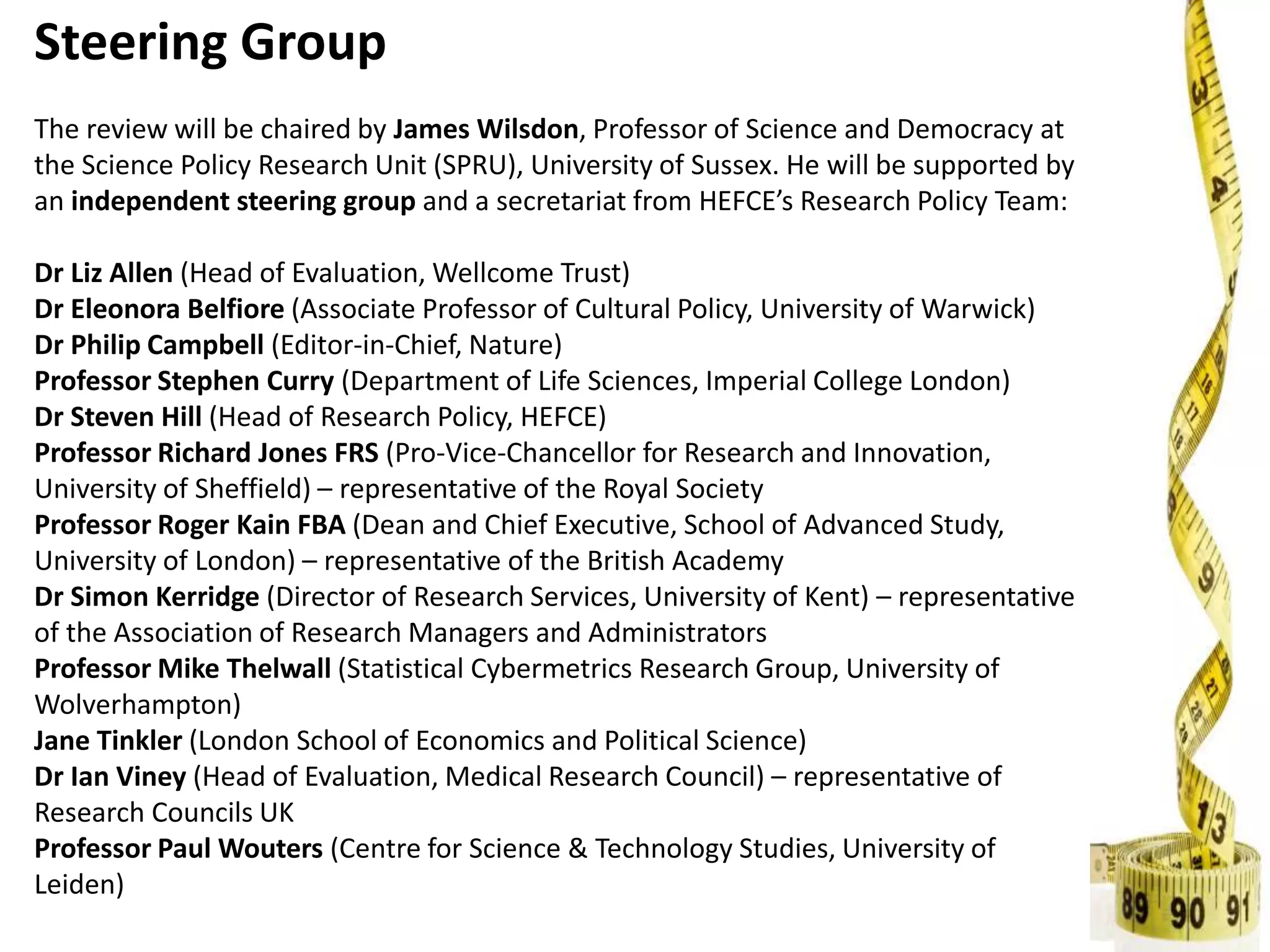 Steering Group
The review will be chaired by James Wilsdon, Professor of Science and Democracy at
the Science Policy Research Unit (SPRU), University of Sussex. He will be supported by
an independent steering group and a secretariat from HEFCE’s Research Policy Team:
Dr Liz Allen (Head of Evaluation, Wellcome Trust)
Dr Eleonora Belfiore (Associate Professor of Cultural Policy, University of Warwick)
Dr Philip Campbell (Editor-in-Chief, Nature)
Professor Stephen Curry (Department of Life Sciences, Imperial College London)
Dr Steven Hill (Head of Research Policy, HEFCE)
Professor Richard Jones FRS (Pro-Vice-Chancellor for Research and Innovation,
University of Sheffield) – representative of the Royal Society
Professor Roger Kain FBA (Dean and Chief Executive, School of Advanced Study,
University of London) – representative of the British Academy
Dr Simon Kerridge (Director of Research Services, University of Kent) – representative
of the Association of Research Managers and Administrators
Professor Mike Thelwall (Statistical Cybermetrics Research Group, University of
Wolverhampton)
Jane Tinkler (London School of Economics and Political Science)
Dr Ian Viney (Head of Evaluation, Medical Research Council) – representative of
Research Councils UK
Professor Paul Wouters (Centre for Science & Technology Studies, University of
Leiden)
 