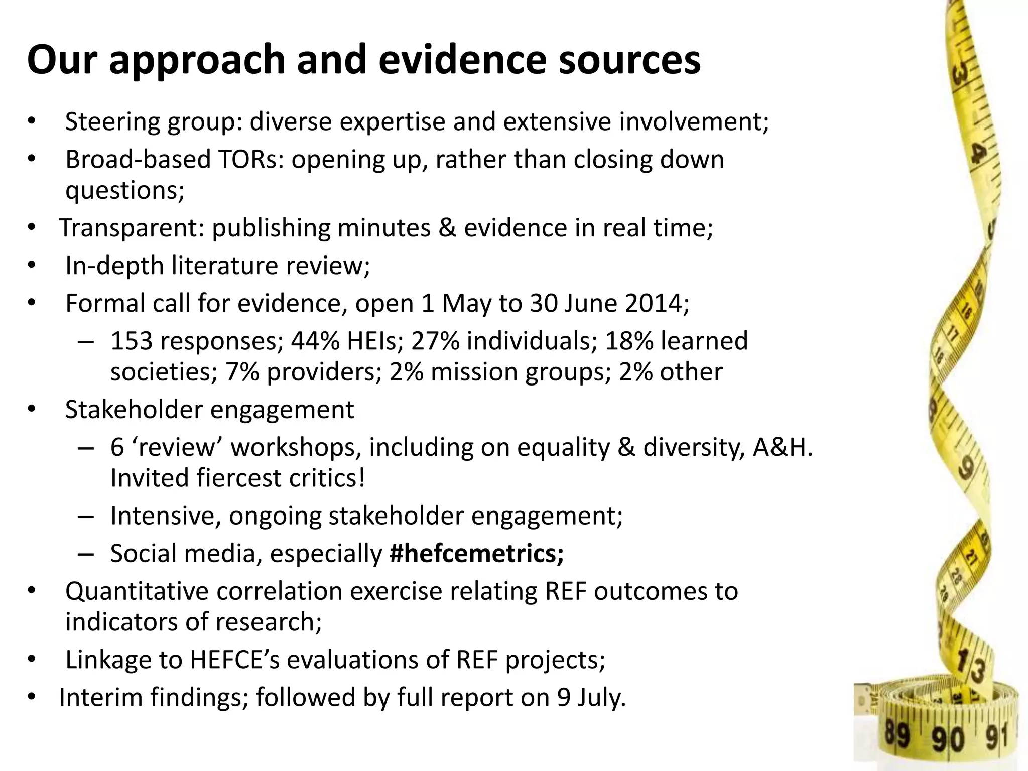 Our approach and evidence sources
• Steering group: diverse expertise and extensive involvement;
• Broad-based TORs: opening up, rather than closing down
questions;
• Transparent: publishing minutes & evidence in real time;
• In-depth literature review;
• Formal call for evidence, open 1 May to 30 June 2014;
– 153 responses; 44% HEIs; 27% individuals; 18% learned
societies; 7% providers; 2% mission groups; 2% other
• Stakeholder engagement
– 6 ‘review’ workshops, including on equality & diversity, A&H.
Invited fiercest critics!
– Intensive, ongoing stakeholder engagement;
– Social media, especially #hefcemetrics;
• Quantitative correlation exercise relating REF outcomes to
indicators of research;
• Linkage to HEFCE’s evaluations of REF projects;
• Interim findings; followed by full report on 9 July.
 