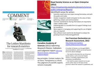 Canadian Academy of
Sciences (2012) Informing
Research Choices: Indicators
and Judgment report Informing
Research Choices: Indicators and
Judgment Report
Key principles: Context matters; Do
no harm; Transparency is critical;
The judgment of scientific experts
remains invaluable
Royal Society Science as an Open Enterprise
(2012)
https://royalsociety.org/policy/projects/science-
public-enterprise/Report/
Identified 6 areas for action:
• Scientists need to be more open among themselves and with
the public and media
• Greater recognition needs to be given to the value of data
gathering, analysis and communication
• Common standards for sharing information are required to
make it widely usable
• Publishing data in a reusable form to support findings must
be mandatory
• More experts in managing and supporting the use of digital
data are required
• New software tools need to be developed to analyse the
growing amount of data being gathered
San Francisco Declaration on
Research Assessment, 2012
http://www.ascb.org/dora-
old/files/SFDeclarationFINAL.pdf
A number of themes run through DORA’s
recommendations, which are to be found in
full at the above webpage:
--‐ the need to eliminate the use of journal-
based metrics, such as Journal Impact
Factors, in funding, appointment, and
promotion considerations;
--‐ the need to assess research on its own
merits rather than on the basis of the
journal in which the research is published; and
-
 