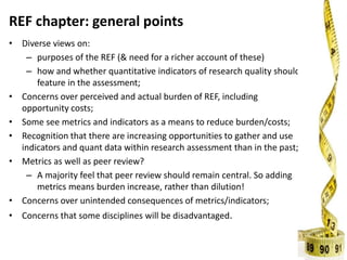 REF chapter: general points
• Diverse views on:
– purposes of the REF (& need for a richer account of these)
– how and whether quantitative indicators of research quality should
feature in the assessment;
• Concerns over perceived and actual burden of REF, including
opportunity costs;
• Some see metrics and indicators as a means to reduce burden/costs;
• Recognition that there are increasing opportunities to gather and use
indicators and quant data within research assessment than in the past;
• Metrics as well as peer review?
– A majority feel that peer review should remain central. So adding
metrics means burden increase, rather than dilution!
• Concerns over unintended consequences of metrics/indicators;
• Concerns that some disciplines will be disadvantaged.
 