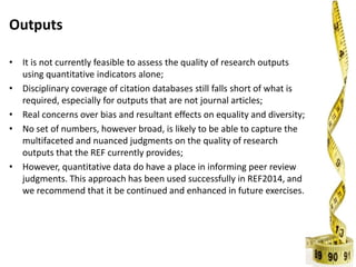 Outputs
• It is not currently feasible to assess the quality of research outputs
using quantitative indicators alone;
• Disciplinary coverage of citation databases still falls short of what is
required, especially for outputs that are not journal articles;
• Real concerns over bias and resultant effects on equality and diversity;
• No set of numbers, however broad, is likely to be able to capture the
multifaceted and nuanced judgments on the quality of research
outputs that the REF currently provides;
• However, quantitative data do have a place in informing peer review
judgments. This approach has been used successfully in REF2014, and
we recommend that it be continued and enhanced in future exercises.
 