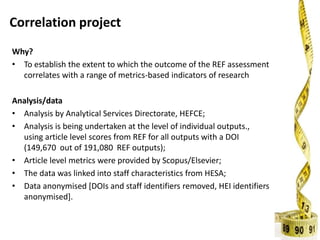 Correlation project
Why?
• To establish the extent to which the outcome of the REF assessment
correlates with a range of metrics-based indicators of research
Analysis/data
• Analysis by Analytical Services Directorate, HEFCE;
• Analysis is being undertaken at the level of individual outputs.,
using article level scores from REF for all outputs with a DOI
(149,670 out of 191,080 REF outputs);
• Article level metrics were provided by Scopus/Elsevier;
• The data was linked into staff characteristics from HESA;
• Data anonymised [DOIs and staff identifiers removed, HEI identifiers
anonymised].
 