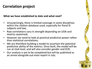 Correlation project
What we have established to date and what next?
• Unsurprisingly, there is limited coverage in some disciplines
within the citation database used, especially for Panel D
subjects and law;
• Raw correlations vary in strength depending on UOA and
metrics examined;
• However we need to look at practical predictive power rather
than statistical correlations;
• We are therefore building a model to ascertain the potential
predictive ability of the metrics. Once built, the model will be
run at UoA level, and will also consider gender and ECR;
• Our analysis is yet to be completed but will be published as
an annex alongside out main report in July.
 
