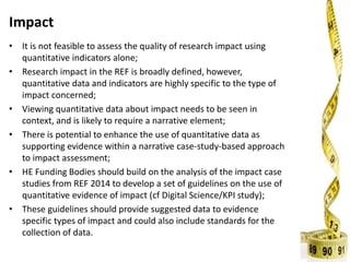 Impact
• It is not feasible to assess the quality of research impact using
quantitative indicators alone;
• Research impact in the REF is broadly defined, however,
quantitative data and indicators are highly specific to the type of
impact concerned;
• Viewing quantitative data about impact needs to be seen in
context, and is likely to require a narrative element;
• There is potential to enhance the use of quantitative data as
supporting evidence within a narrative case-study-based approach
to impact assessment;
• HE Funding Bodies should build on the analysis of the impact case
studies from REF 2014 to develop a set of guidelines on the use of
quantitative evidence of impact (cf Digital Science/KPI study);
• These guidelines should provide suggested data to evidence
specific types of impact and could also include standards for the
collection of data.
 