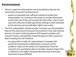 Environment
• There is scope for enhancing the use of quantitative data for the
assessment of research environment if:
– panels are provided with sufficient context to enable their
interpretation. As a minimum this needs to include information
on the total size of the unit to which the data refers, and in some
cases the collection of data specifically relating to staff submitted
to the exercise may be preferable, albeit more costly.
• The HE Funding Bodies should consider increased use of quantitative
data for the assessment of research environment in the next national
exercise. As well as collecting data on PhD student numbers and
research income, consideration should be given to other sources of
data including, but not limited to:
– the age profile of staff; the representation of people with
protected characteristics; bibliometrics measures of the
academic impact of the whole set of publications from the
assessed unit; quantitative data on broader research impact that
is collected in the Higher Education Business and Community
Interaction Survey (HEBCIS).
 